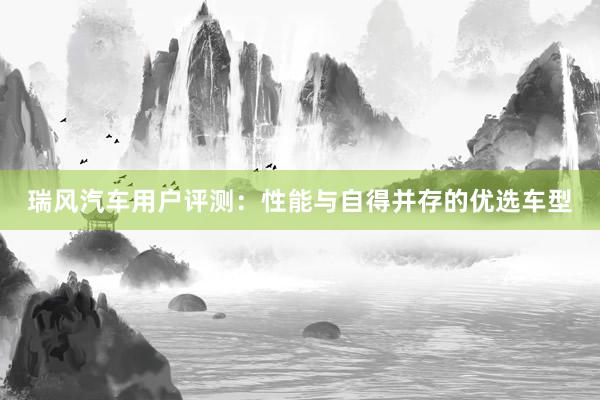 瑞风汽车用户评测：性能与自得并存的优选车型